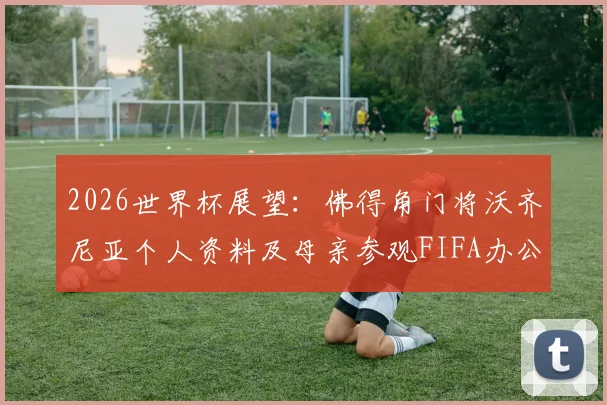2026世界杯展望:佛得角门将沃齐尼亚个人资料及母亲参观FIFA办公室背后的足球家庭故事