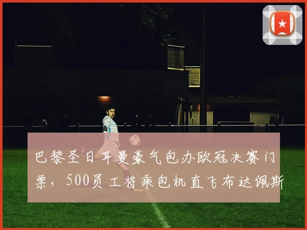 巴黎圣日耳曼豪气包办欧冠决赛门票，500员工将乘包机直飞布达佩斯，揭秘顶级俱乐部内部观赛福利