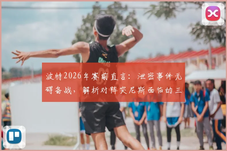 波特2026年赛前直言：泄密事件无碍备战，解析对阵突尼斯面临的三大战术困局