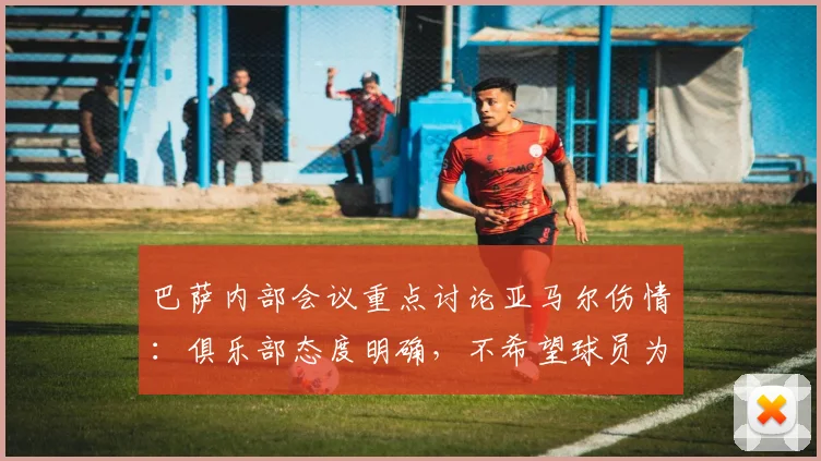 巴萨内部会议重点讨论亚马尔伤情：俱乐部态度明确，不希望球员为2026世界杯冒险复出