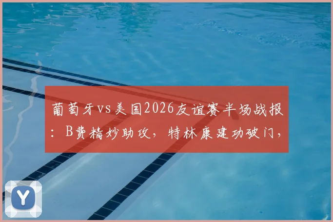葡萄牙vs美国2026友谊赛半场战报：B费精妙助攻，特林康建功破门，C罗缺阵谁扛大旗？附全场集锦回放链接