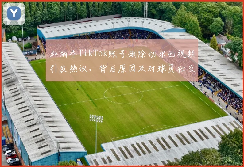 加纳乔TikTok账号删除切尔西视频引发热议,背后原因及对球员社交媒体行为的分析