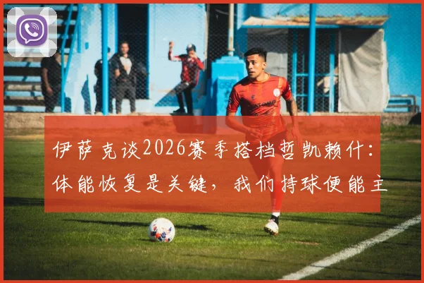 伊萨克谈2026赛季搭档哲凯赖什：体能恢复是关键，我们持球便能主宰比赛