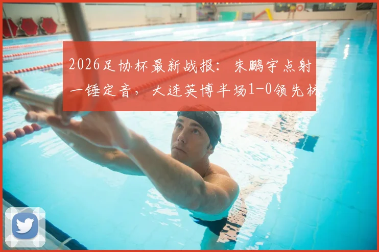 2026足协杯最新战报：朱鹏宇点射一锤定音，大连英博半场1-0领先杭州吴越，晋级前景分析