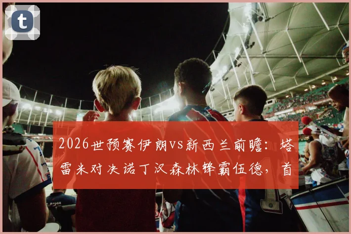 2026世预赛伊朗vs新西兰前瞻：塔雷米对决诺丁汉森林锋霸伍德，首发阵容解析与胜负关键
