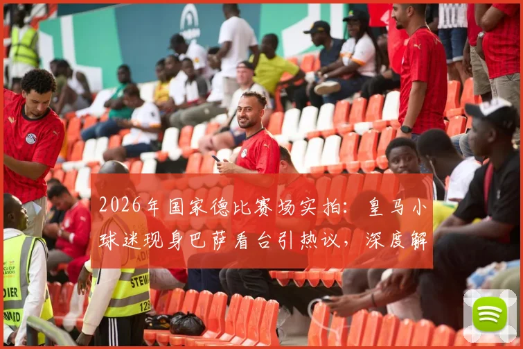 2026年国家德比赛场实拍：皇马小球迷现身巴萨看台引热议，深度解析西班牙足球文化及现场观赛安全指南