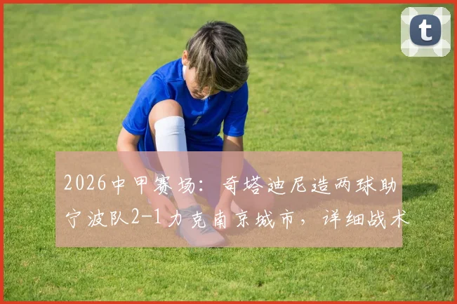 2026中甲赛场:奇塔迪尼造两球助宁波队2-1力克南京城市,详细战术复盘与球员表现分析