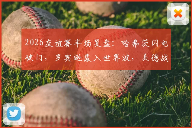 2026友谊赛半场复盘:哈弗茨闪电破门,罗宾逊轰入世界波,美德战成1-1,战术细节全解析