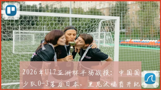 2026年U17亚洲杯半场战报：中国国少队0-3落后日本，里见汰福首开纪录，北原槙扩大比分