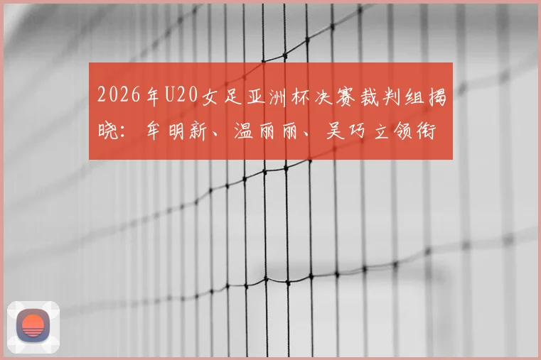 2026年U20女足亚洲杯决赛裁判组揭晓:牟明新、温丽丽、吴巧立领衔执法,附裁判履历与赛事前瞻