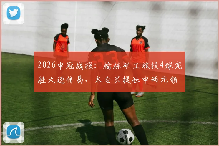 2026中冠战报:榆林矿工旅投4球完胜大连传易,木合买提独中两元领跑射手榜