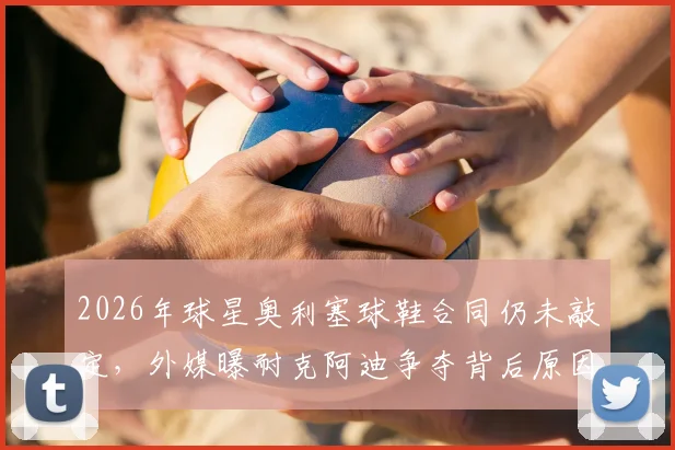 2026年球星奥利塞球鞋合同仍未敲定,外媒曝耐克阿迪争夺背后原因解析