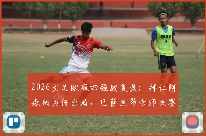 2026女足欧冠四强战复盘:拜仁阿森纳为何出局,巴萨里昂会师决赛前景深度解析