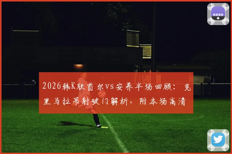 2026韩K联首尔vs安养半场回顾：克里马拉吊射破门解析，附本场高清录像回放观看指南