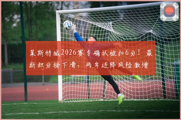 莱斯特城2026赛季确认被扣6分！最新积分榜下滑，两年连降风险激增，扣分规则与上诉可能详解