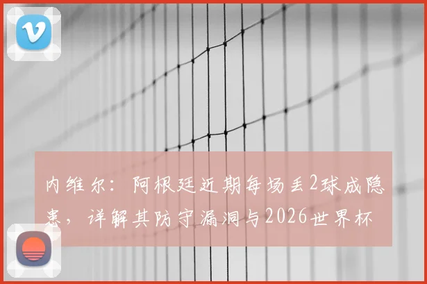 内维尔：阿根廷近期每场丢2球成隐患，详解其防守漏洞与2026世界杯晋级前景预测