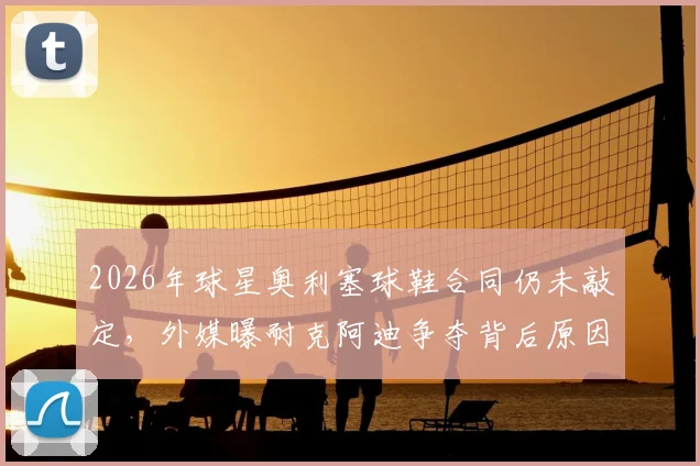 2026年球星奥利塞球鞋合同仍未敲定，外媒曝耐克阿迪争夺背后原因解析