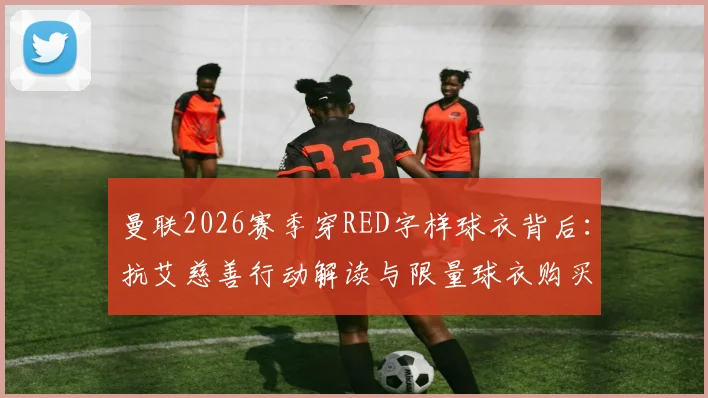 曼联2026赛季穿RED字样球衣背后:抗艾慈善行动解读与限量球衣购买指南