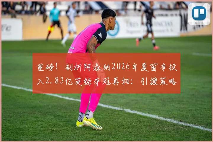 重磅！剖析阿森纳2026年夏窗净投入2.83亿英镑夺冠真相：引援策略解析与财政风险全览