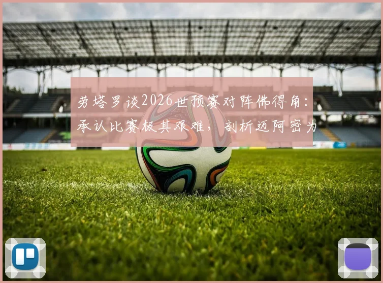 劳塔罗谈2026世预赛对阵佛得角：承认比赛极其艰难，剖析迈阿密为何是阿根廷队的传统福地