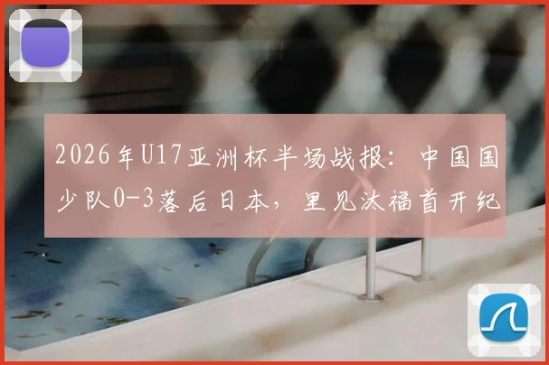 2026年U17亚洲杯半场战报:中国国少队0-3落后日本,里见汰福首开纪录,北原槙扩大比分