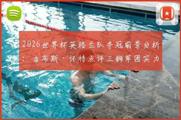 2026世界杯英格兰队夺冠前景分析：吉布斯·怀特点评三狮军团实力，附阵容解析与最新动态