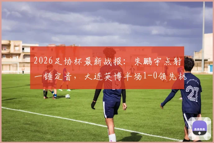 2026足协杯最新战报：朱鹏宇点射一锤定音，大连英博半场1-0领先杭州吴越，晋级前景分析