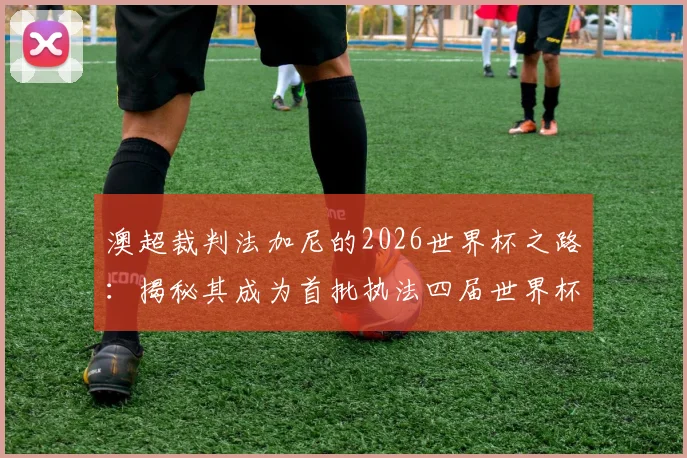 澳超裁判法加尼的2026世界杯之路：揭秘其成为首批执法四届世界杯裁判的关键点