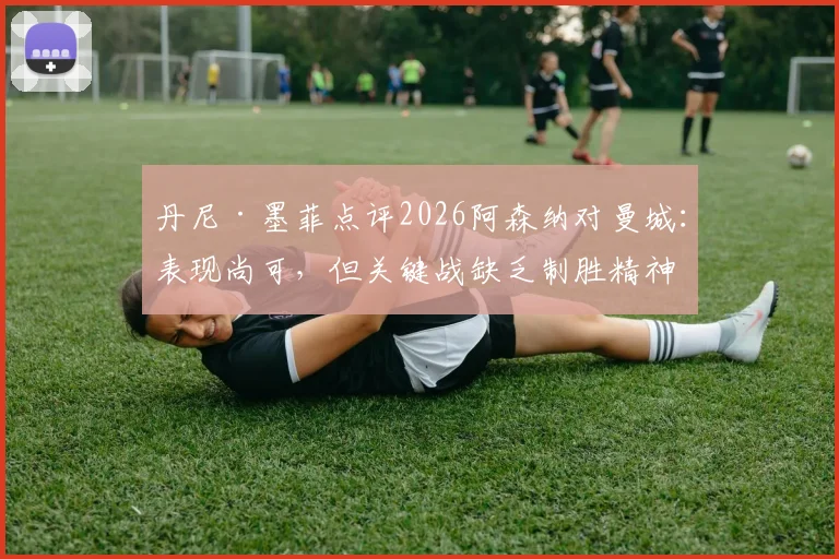 丹尼·墨菲点评2026阿森纳对曼城:表现尚可,但关键战缺乏制胜精神,枪手需补强哪些心理短板?