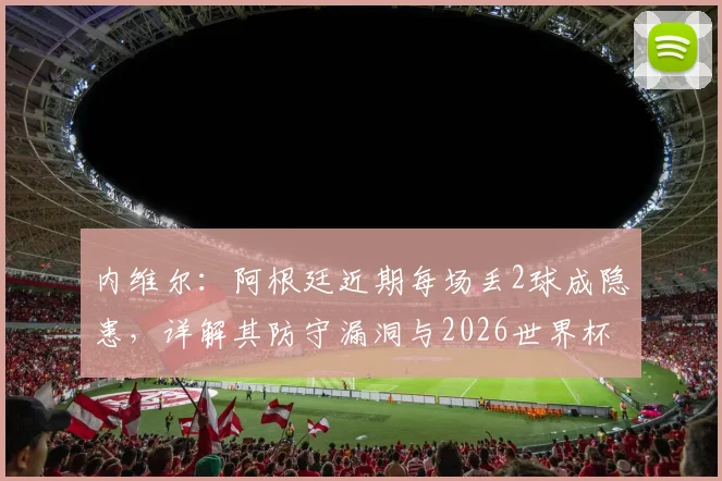 内维尔:阿根廷近期每场丢2球成隐患,详解其防守漏洞与2026世界杯晋级前景预测