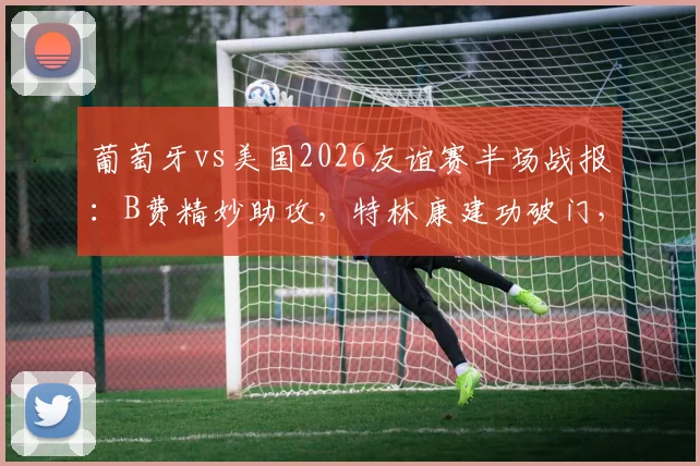 葡萄牙vs美国2026友谊赛半场战报：B费精妙助攻，特林康建功破门，C罗缺阵谁扛大旗？附全场集锦回放链接