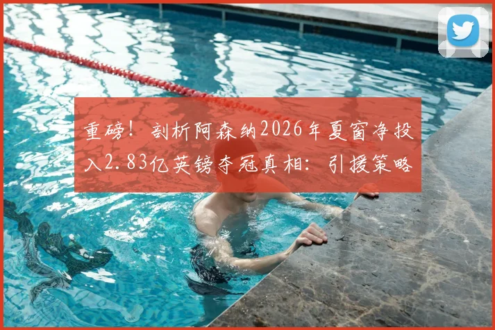 重磅！剖析阿森纳2026年夏窗净投入2.83亿英镑夺冠真相：引援策略解析与财政风险全览