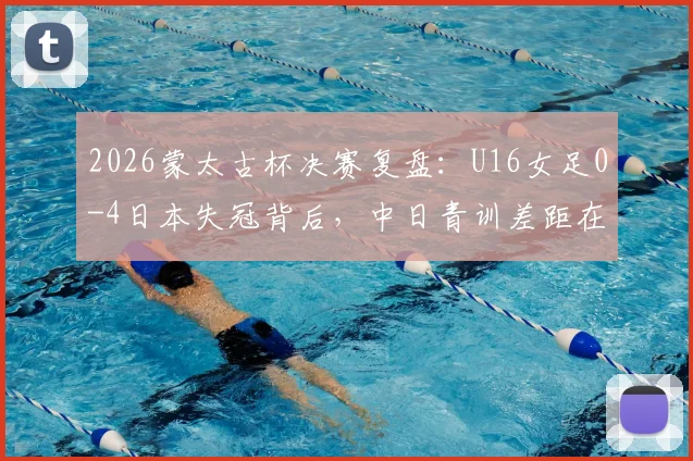 2026蒙太古杯决赛复盘：U16女足0-4日本失冠背后，中日青训差距在哪？未来如何追赶？