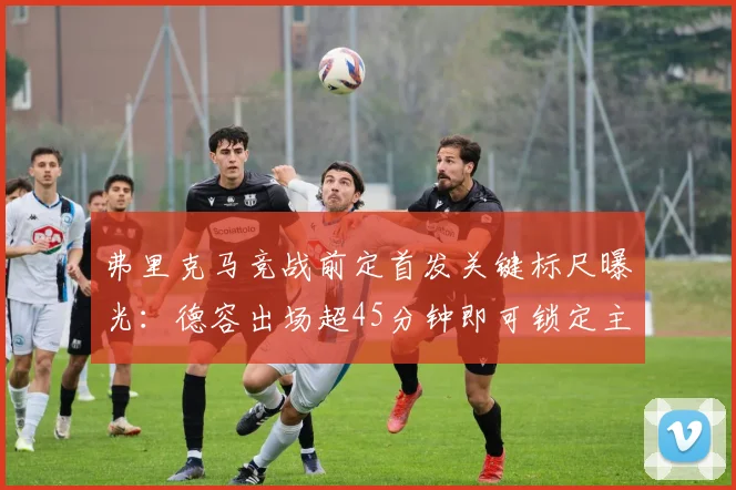 弗里克马竞战前定首发关键标尺曝光:德容出场超45分钟即可锁定主力位置
