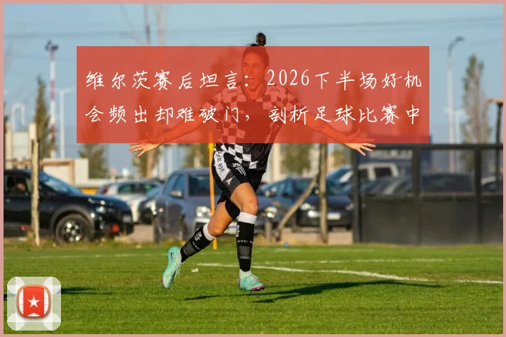 维尔茨赛后坦言：2026下半场好机会频出却难破门，剖析足球比赛中临门一脚的决胜关键