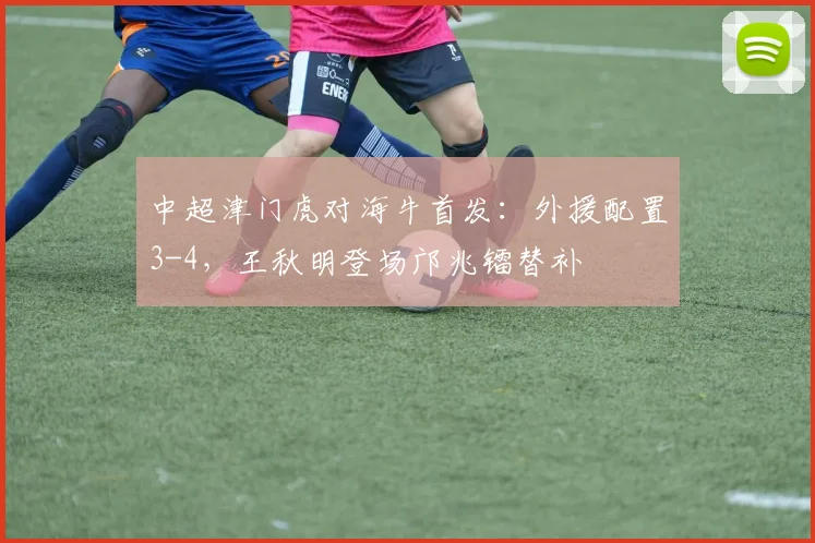 中超津门虎对海牛首发：外援配置3-4，王秋明登场邝兆镭替补