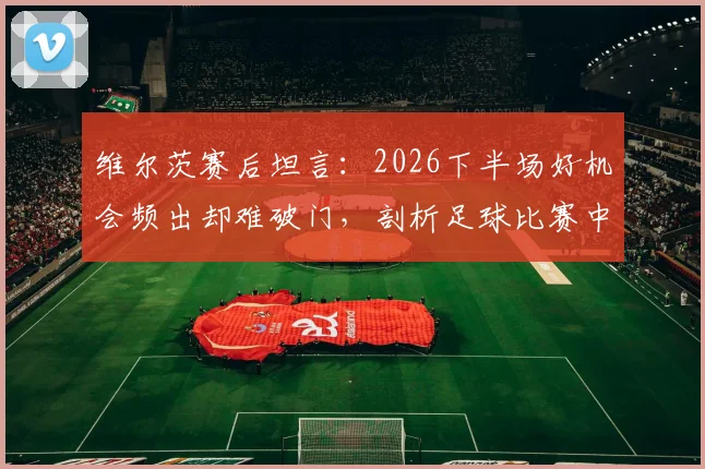 维尔茨赛后坦言：2026下半场好机会频出却难破门，剖析足球比赛中临门一脚的决胜关键