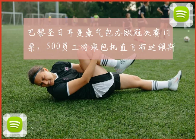 巴黎圣日耳曼豪气包办欧冠决赛门票，500员工将乘包机直飞布达佩斯，揭秘顶级俱乐部内部观赛福利