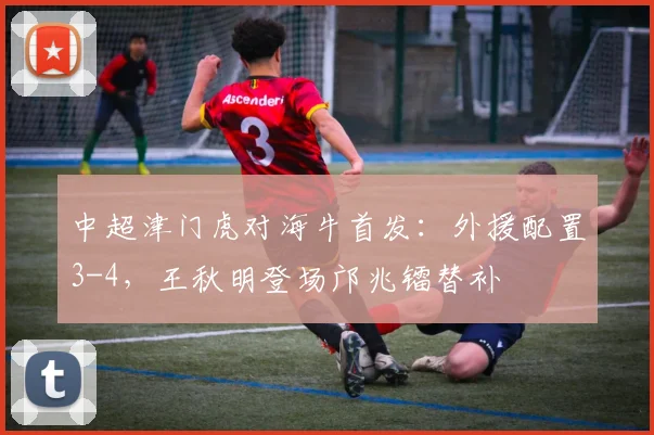 中超津门虎对海牛首发:外援配置3-4,王秋明登场邝兆镭替补