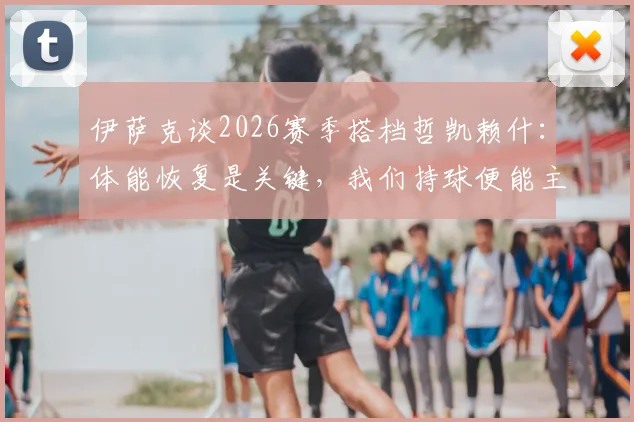 伊萨克谈2026赛季搭档哲凯赖什：体能恢复是关键，我们持球便能主宰比赛