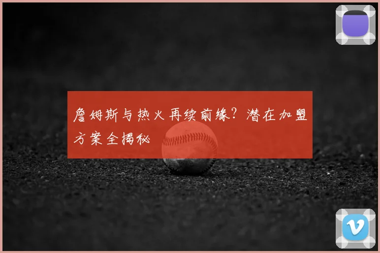 詹姆斯与热火再续前缘?潜在加盟方案全揭秘
