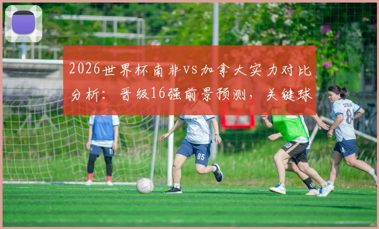 2026世界杯南非vs加拿大实力对比分析:晋级16强前景预测,关键球员与历史交锋全解析