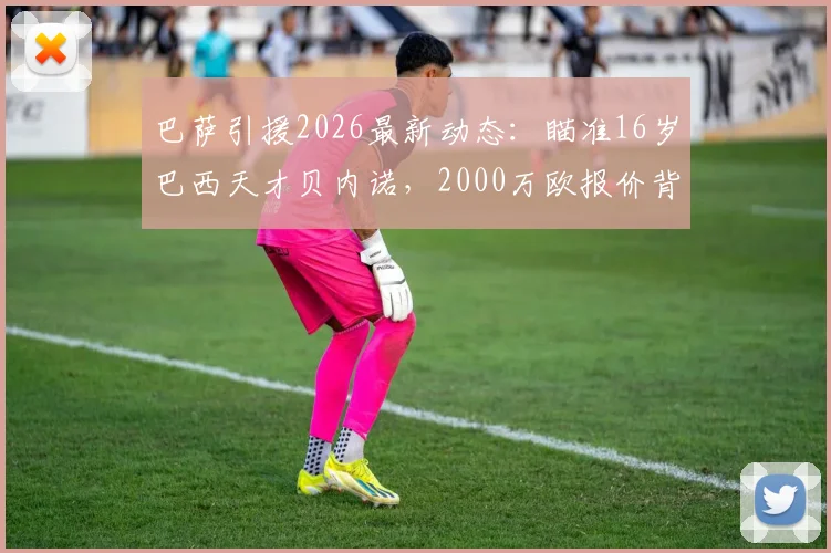 巴萨引援2026最新动态：瞄准16岁巴西天才贝内诺，2000万欧报价背后的青训战略与球员分析