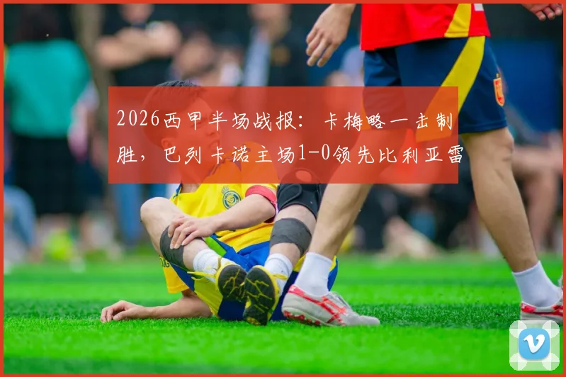 2026西甲半场战报：卡梅略一击制胜，巴列卡诺主场1-0领先比利亚雷亚尔，黄潜防线再遭考验